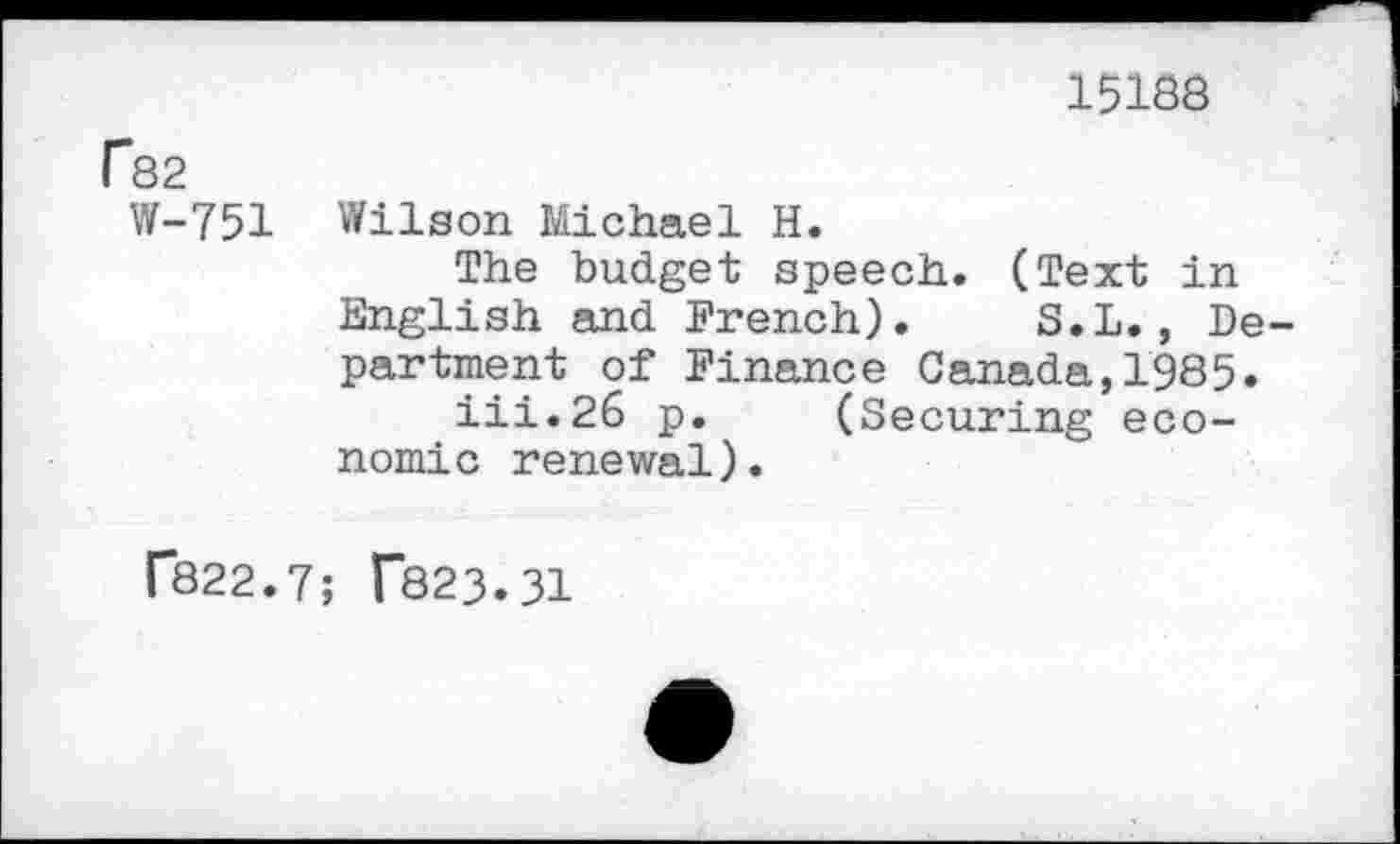 ﻿15188
r82
W-751
Wilson Michael H.
The budget speech. (Text in English and French). S.L., Department of Finance Canada,1985.
iii.26 p. (Securing economic renewal).
f822.7; T823.31